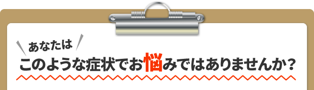 あなたはこのような症状でお悩みではありませんか？