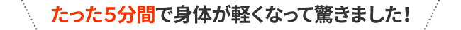 たった５分間で身体が軽くなって驚きました！